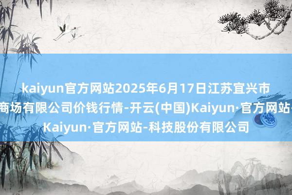 kaiyun官方网站2025年6月17日江苏宜兴市瑞德蔬菜果品批发商场有限公司价钱行情-开云(中国)Kaiyun·官方网站-科技股份有限公司