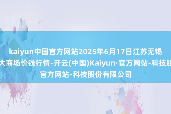 kaiyun中国官方网站2025年6月17日江苏无锡向阳农居品大商场价钱行情-开云(中国)Kaiyun·官方网站-科技股份有限公司