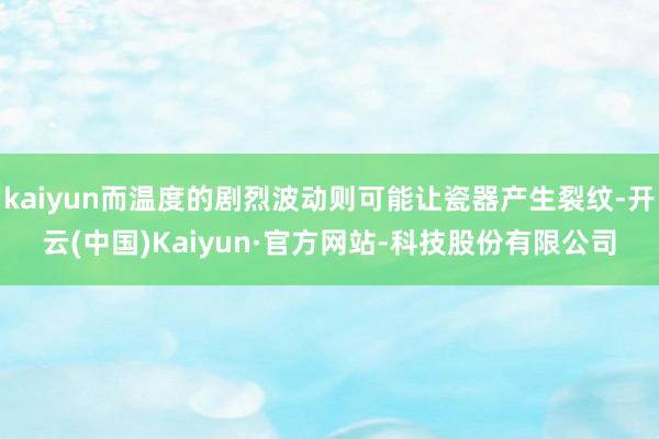kaiyun而温度的剧烈波动则可能让瓷器产生裂纹-开云(中国)Kaiyun·官方网站-科技股份有限公司