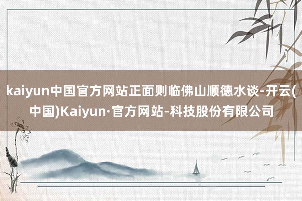 kaiyun中国官方网站正面则临佛山顺德水谈-开云(中国)Kaiyun·官方网站-科技股份有限公司