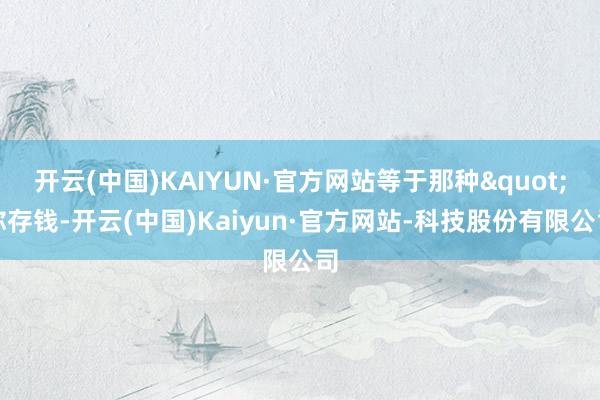 开云(中国)KAIYUN·官方网站等于那种"你存钱-开云(中国)Kaiyun·官方网站-科技股份有限公司