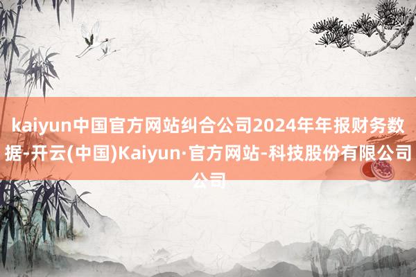 kaiyun中国官方网站纠合公司2024年年报财务数据-开云(中国)Kaiyun·官方网站-科技股份有限公司