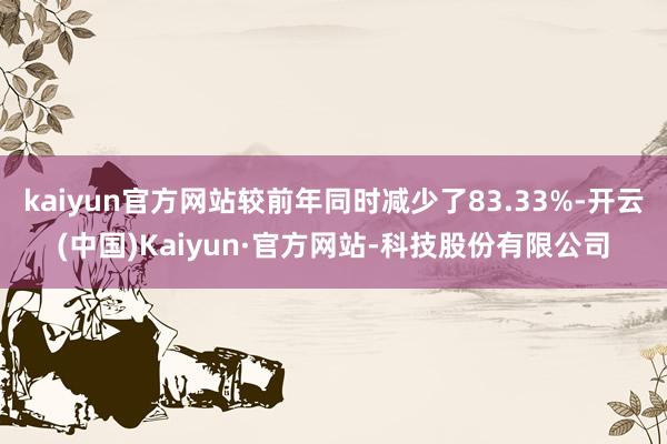 kaiyun官方网站较前年同时减少了83.33%-开云(中国)Kaiyun·官方网站-科技股份有限公司