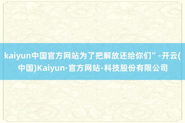 kaiyun中国官方网站为了把解放还给你们”-开云(中国)Kaiyun·官方网站-科技股份有限公司