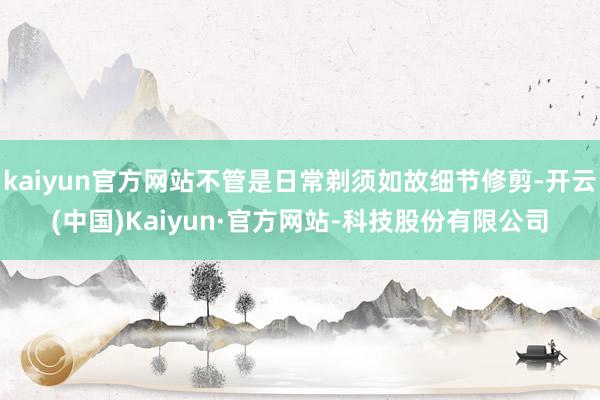 kaiyun官方网站不管是日常剃须如故细节修剪-开云(中国)Kaiyun·官方网站-科技股份有限公司