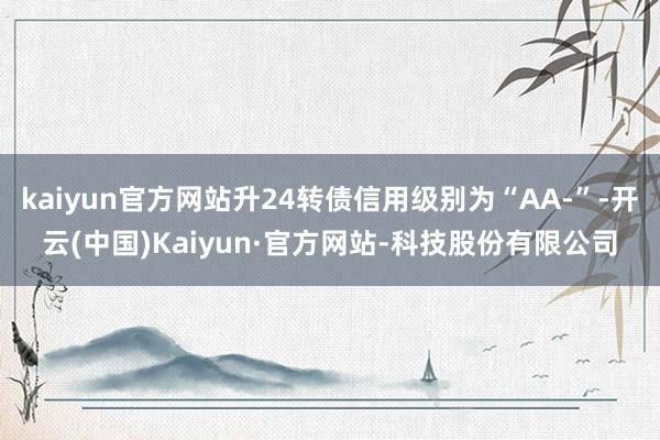 kaiyun官方网站升24转债信用级别为“AA-”-开云(中国)Kaiyun·官方网站-科技股份有限公司
