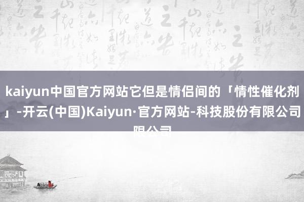 kaiyun中国官方网站它但是情侣间的「情性催化剂」-开云(中国)Kaiyun·官方网站-科技股份有限公司