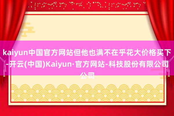 kaiyun中国官方网站但他也满不在乎花大价格买下-开云(中国)Kaiyun·官方网站-科技股份有限公司