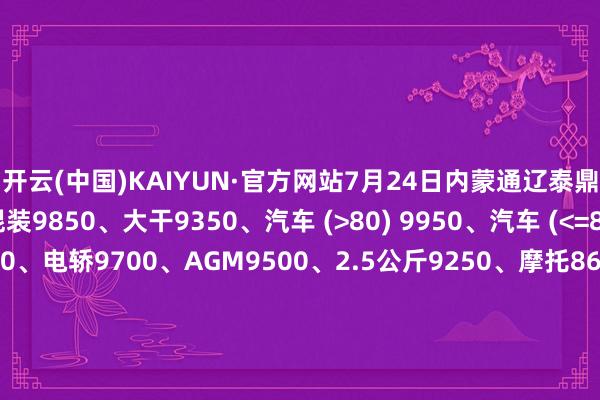 开云(中国)KAIYUN·官方网站7月24日内蒙通辽泰鼎废电瓶价钱：电动混装9850、大干9350、汽车 (>80) 9950、汽车 (<=80) 10100、高板10000、电轿9700、AGM9500、2.5公斤9250、摩托8650、电子秤6000。（单元：元/吨）（2025年7月31日前到公司卸完车加100元/吨）-开云(中国)Kaiyun·官方网站-科技股份有限公司