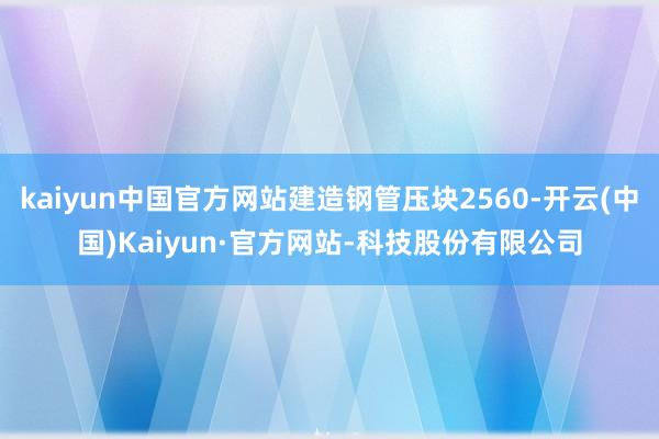 kaiyun中国官方网站建造钢管压块2560-开云(中国)Kaiyun·官方网站-科技股份有限公司
