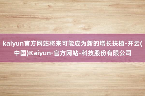 kaiyun官方网站将来可能成为新的增长扶植-开云(中国)Kaiyun·官方网站-科技股份有限公司