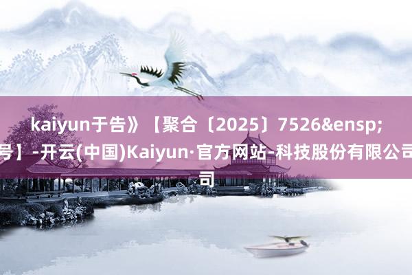 kaiyun于告》【聚合〔2025〕7526&ensp;号】-开云(中国)Kaiyun·官方网站-科技股份有限公司