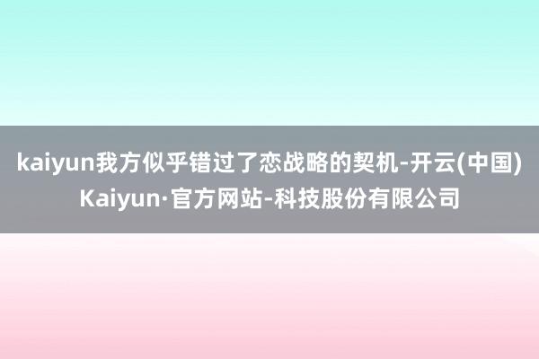 kaiyun我方似乎错过了恋战略的契机-开云(中国)Kaiyun·官方网站-科技股份有限公司