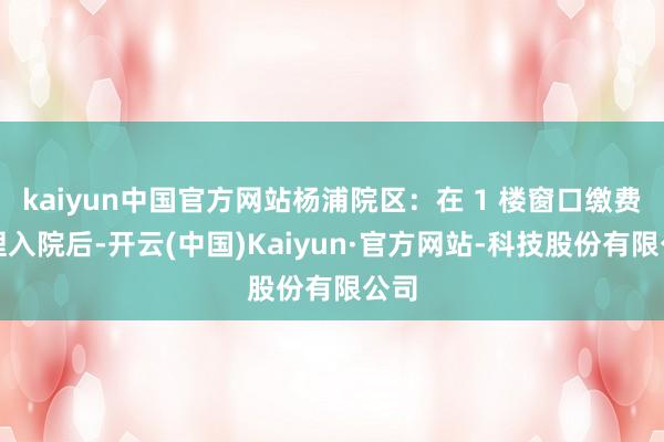 kaiyun中国官方网站杨浦院区:在 1 楼窗口缴费办理入院后-开云(中国)Kaiyun·官方网站-科技股份有限公司