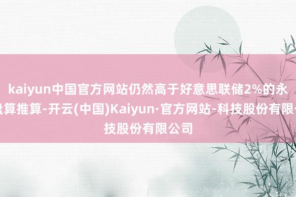 kaiyun中国官方网站仍然高于好意思联储2%的永久盘算推算-开云(中国)Kaiyun·官方网站-科技股份有限公司
