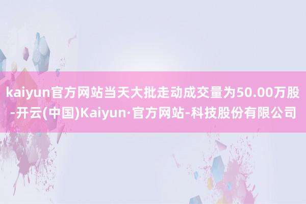 kaiyun官方网站当天大批走动成交量为50.00万股-开云(中国)Kaiyun·官方网站-科技股份有限公司