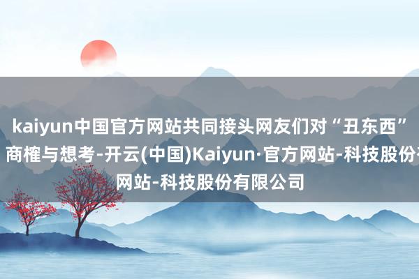 kaiyun中国官方网站共同接头网友们对“丑东西”的赏玩、商榷与想考-开云(中国)Kaiyun·官方网站-科技股份有限公司