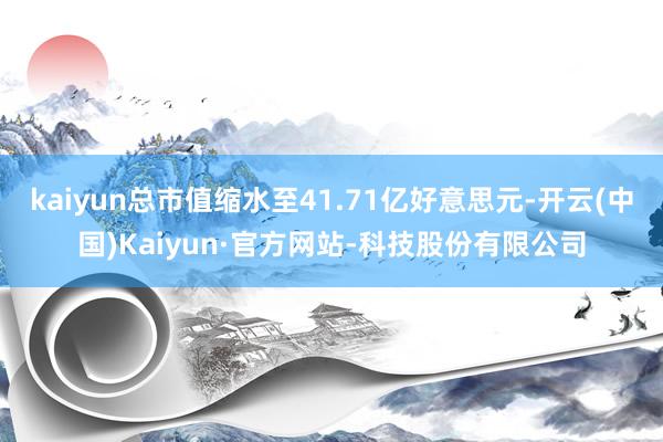 kaiyun总市值缩水至41.71亿好意思元-开云(中国)Kaiyun·官方网站-科技股份有限公司