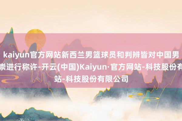 kaiyun官方网站新西兰男篮球员和判辨皆对中国男篮的推崇进行称许-开云(中国)Kaiyun·官方网站-科技股份有限公司