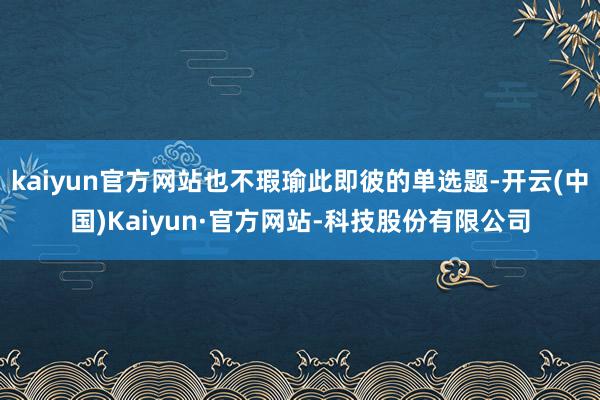 kaiyun官方网站也不瑕瑜此即彼的单选题-开云(中国)Kaiyun·官方网站-科技股份有限公司
