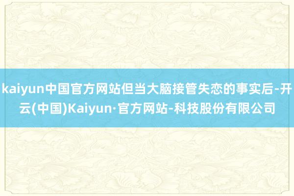 kaiyun中国官方网站但当大脑接管失恋的事实后-开云(中国)Kaiyun·官方网站-科技股份有限公司
