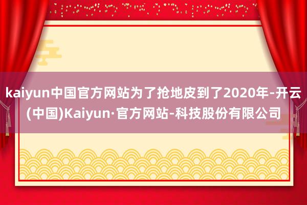 kaiyun中国官方网站为了抢地皮到了2020年-开云(中国)Kaiyun·官方网站-科技股份有限公司