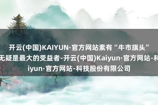 开云(中国)KAIYUN·官方网站素有“牛市旗头”之称的券商板块无疑是最大的受益者-开云(中国)Kaiyun·官方网站-科技股份有限公司