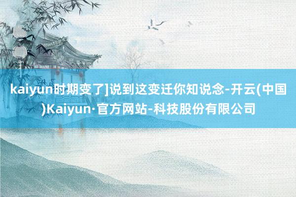 kaiyun时期变了]说到这变迁你知说念-开云(中国)Kaiyun·官方网站-科技股份有限公司