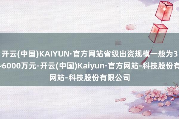 开云(中国)KAIYUN·官方网站省级出资规模一般为3000万~6000万元-开云(中国)Kaiyun·官方网站-科技股份有限公司