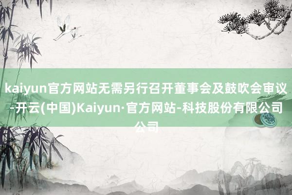 kaiyun官方网站无需另行召开董事会及鼓吹会审议-开云(中国)Kaiyun·官方网站-科技股份有限公司