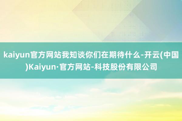 kaiyun官方网站我知谈你们在期待什么-开云(中国)Kaiyun·官方网站-科技股份有限公司