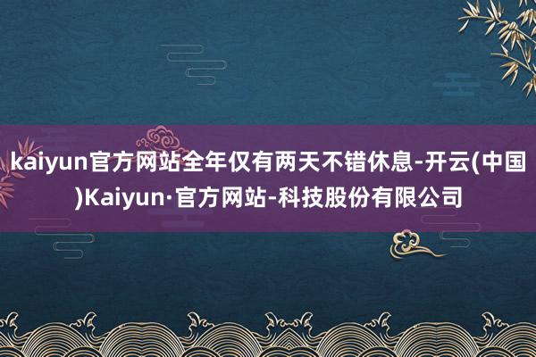 kaiyun官方网站全年仅有两天不错休息-开云(中国)Kaiyun·官方网站-科技股份有限公司