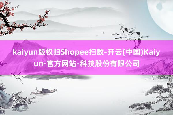 kaiyun版权归Shopee扫数-开云(中国)Kaiyun·官方网站-科技股份有限公司