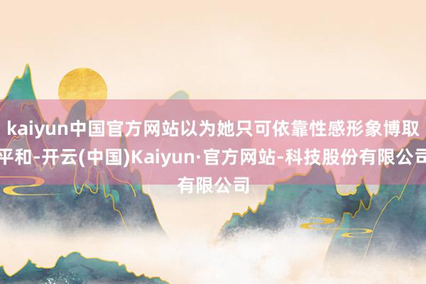 kaiyun中国官方网站以为她只可依靠性感形象博取平和-开云(中国)Kaiyun·官方网站-科技股份有限公司