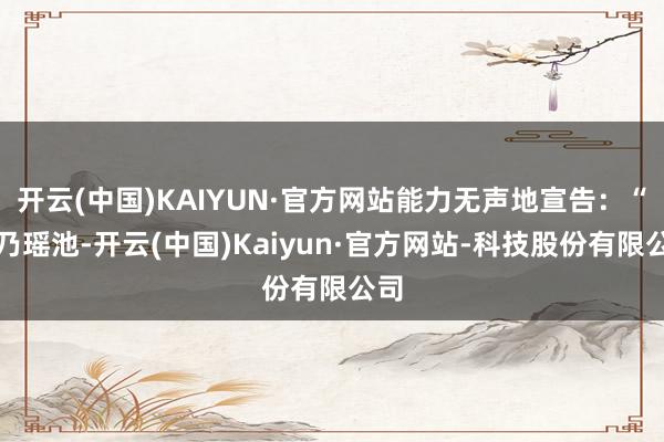 开云(中国)KAIYUN·官方网站能力无声地宣告：“此乃瑶池-开云(中国)Kaiyun·官方网站-科技股份有限公司