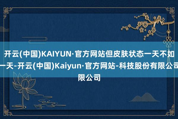 开云(中国)KAIYUN·官方网站但皮肤状态一天不如一天-开云(中国)Kaiyun·官方网站-科技股份有限公司