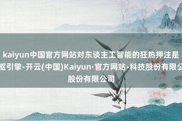 kaiyun中国官方网站对东谈主工智能的狂热押注是中枢引擎-开云(中国)Kaiyun·官方网站-科技股份有限公司