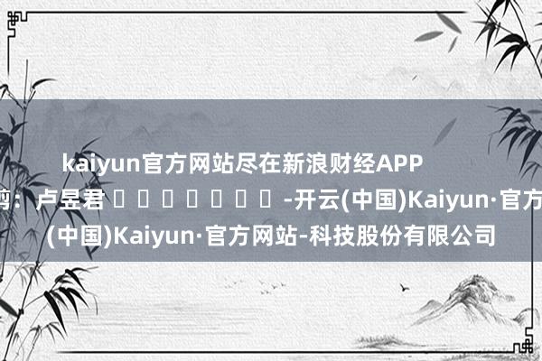 kaiyun官方网站尽在新浪财经APP            						株连裁剪：卢昱君 							-开云(中国)Kaiyun·官方网站-科技股份有限公司