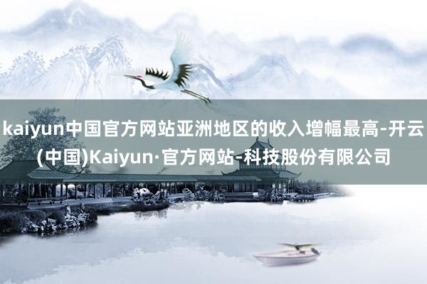 kaiyun中国官方网站亚洲地区的收入增幅最高-开云(中国)Kaiyun·官方网站-科技股份有限公司