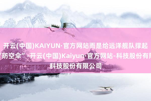 开云(中国)KAIYUN·官方网站而是给远洋舰队撑起一把“防空伞”-开云(中国)Kaiyun·官方网站-科技股份有限公司