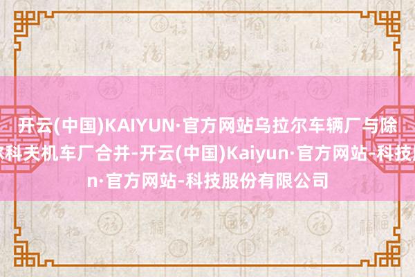 开云(中国)KAIYUN·官方网站乌拉尔车辆厂与除去至此的哈尔科夫机车厂合并-开云(中国)Kaiyun·官方网站-科技股份有限公司