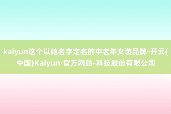 kaiyun这个以她名字定名的中老年女装品牌-开云(中国)Kaiyun·官方网站-科技股份有限公司