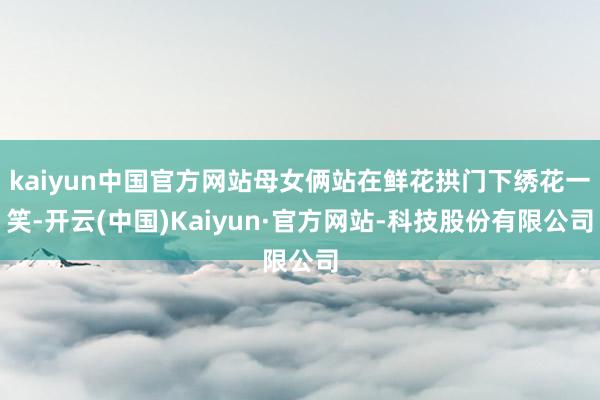 kaiyun中国官方网站母女俩站在鲜花拱门下绣花一笑-开云(中国)Kaiyun·官方网站-科技股份有限公司