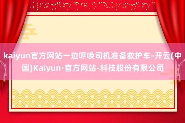 kaiyun官方网站一边呼唤司机准备救护车-开云(中国)Kaiyun·官方网站-科技股份有限公司