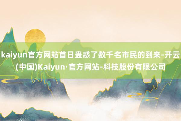 kaiyun官方网站首日蛊惑了数千名市民的到来-开云(中国)Kaiyun·官方网站-科技股份有限公司