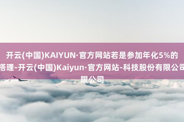 开云(中国)KAIYUN·官方网站若是参加年化5%的搭理-开云(中国)Kaiyun·官方网站-科技股份有限公司