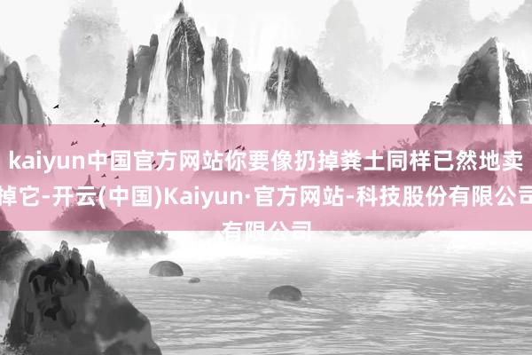 kaiyun中国官方网站你要像扔掉粪土同样已然地卖掉它-开云(中国)Kaiyun·官方网站-科技股份有限公司