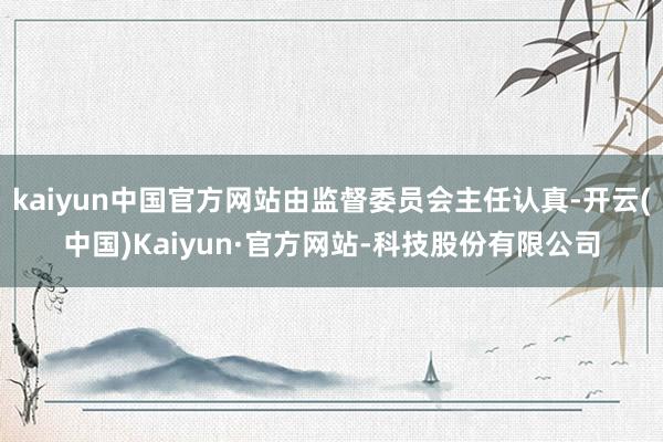kaiyun中国官方网站由监督委员会主任认真-开云(中国)Kaiyun·官方网站-科技股份有限公司