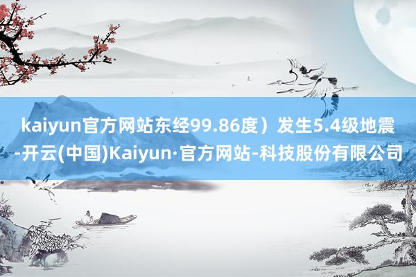 kaiyun官方网站东经99.86度）发生5.4级地震-开云(中国)Kaiyun·官方网站-科技股份有限公司