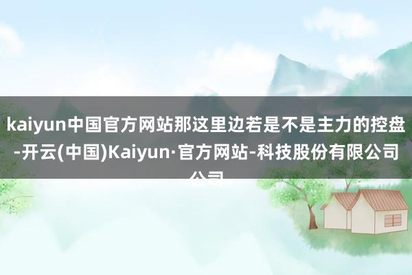 kaiyun中国官方网站那这里边若是不是主力的控盘-开云(中国)Kaiyun·官方网站-科技股份有限公司